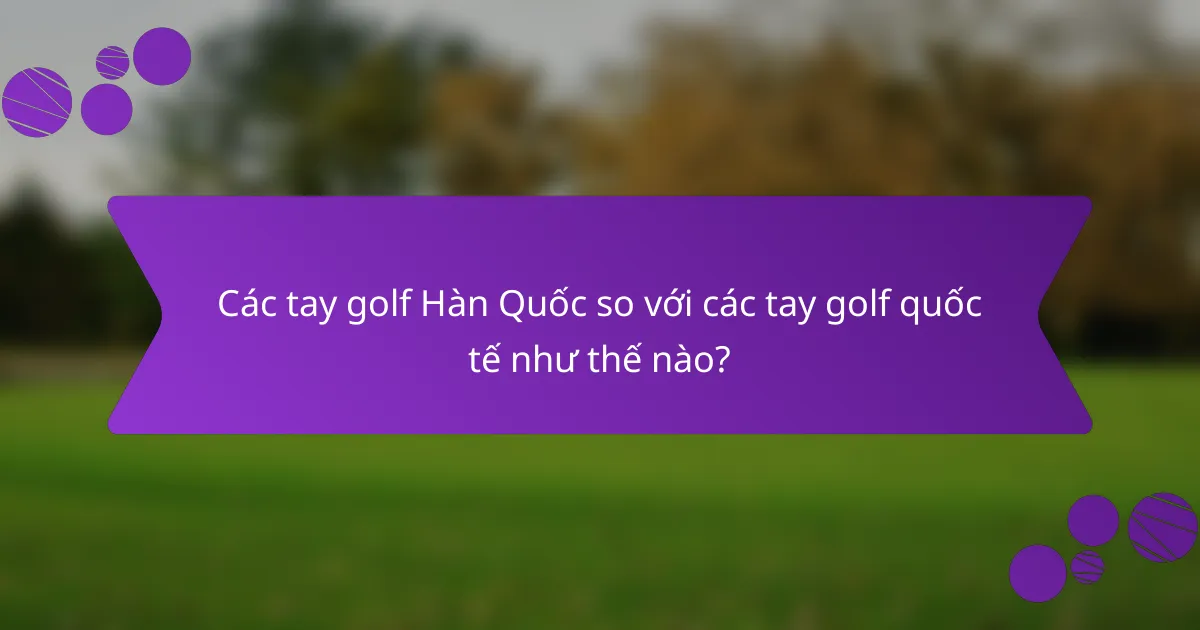 Các tay golf Hàn Quốc so với các tay golf quốc tế như thế nào?