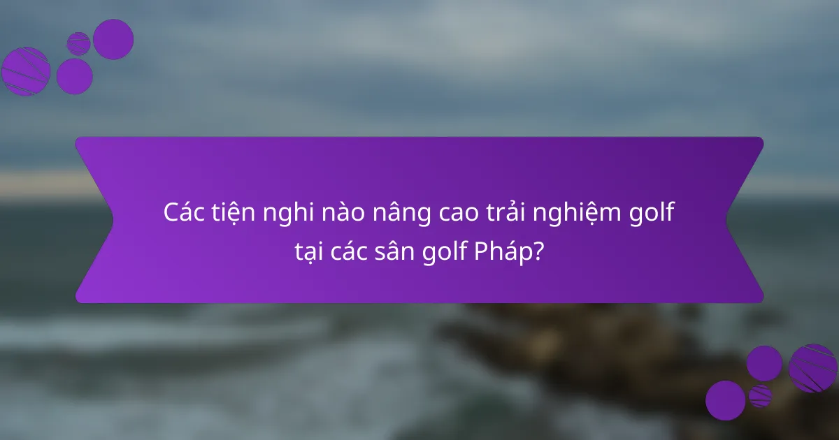 Các tiện nghi nào nâng cao trải nghiệm golf tại các sân golf Pháp?