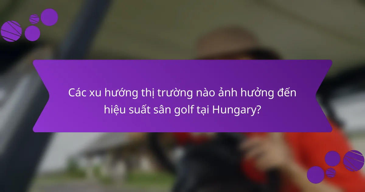 Các xu hướng thị trường nào ảnh hưởng đến hiệu suất sân golf tại Hungary?