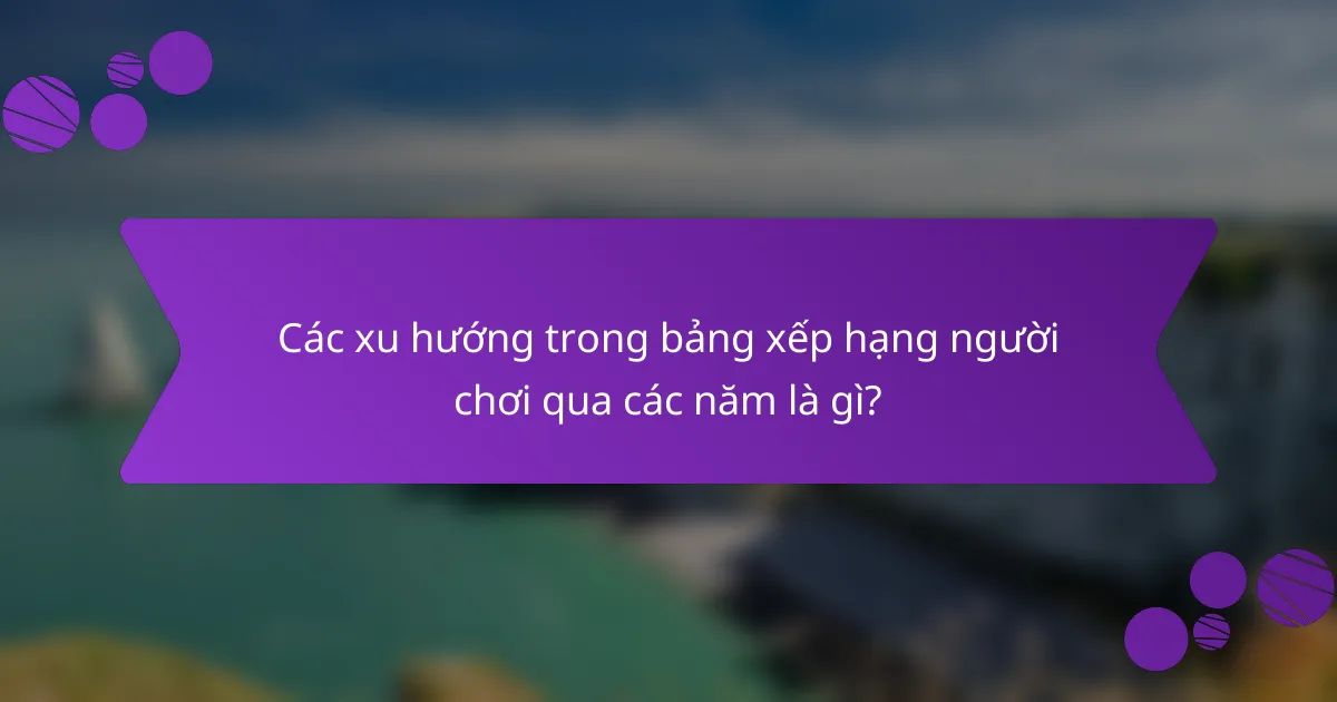 Các xu hướng trong bảng xếp hạng người chơi qua các năm là gì?