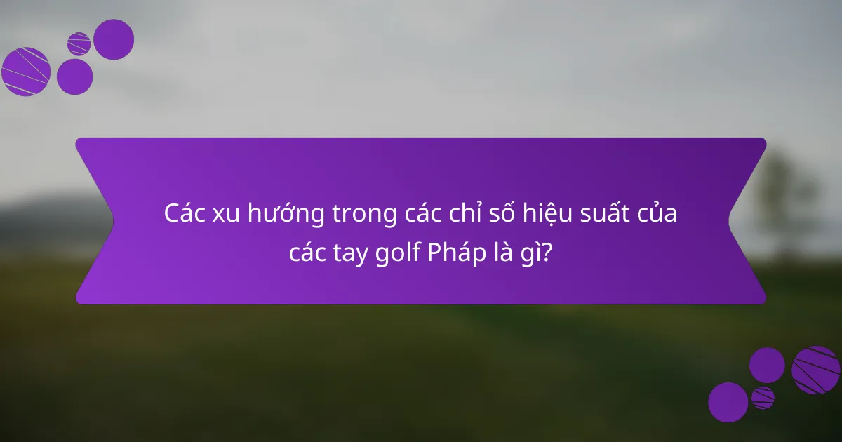 Các xu hướng trong các chỉ số hiệu suất của các tay golf Pháp là gì?