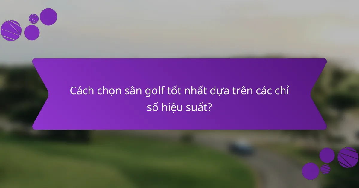 Cách chọn sân golf tốt nhất dựa trên các chỉ số hiệu suất?