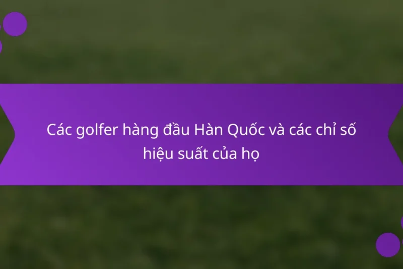 Các golfer hàng đầu Hàn Quốc và các chỉ số hiệu suất của họ