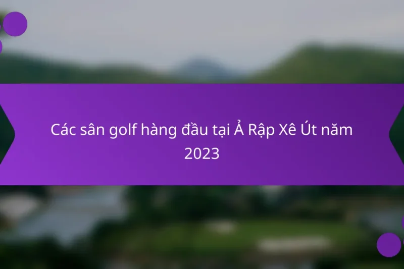 Các sân golf hàng đầu tại Ả Rập Xê Út năm 2023