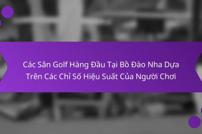 Các Sân Golf Hàng Đầu Tại Bồ Đào Nha Dựa Trên Các Chỉ Số Hiệu Suất Của Người Chơi
