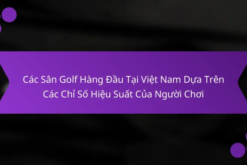 Các Sân Golf Hàng Đầu Tại Việt Nam Dựa Trên Các Chỉ Số Hiệu Suất Của Người Chơi