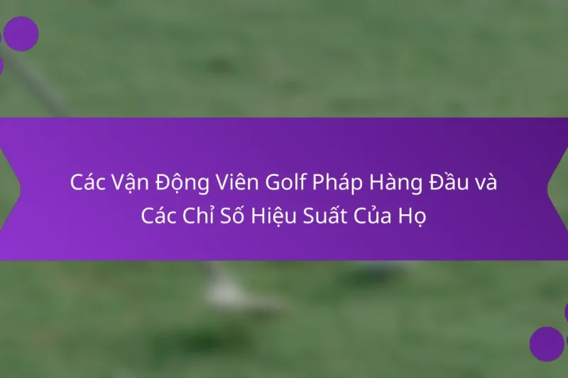 Các Vận Động Viên Golf Pháp Hàng Đầu và Các Chỉ Số Hiệu Suất Của Họ