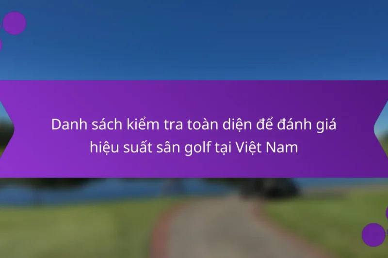 Danh sách kiểm tra toàn diện để đánh giá hiệu suất sân golf tại Việt Nam