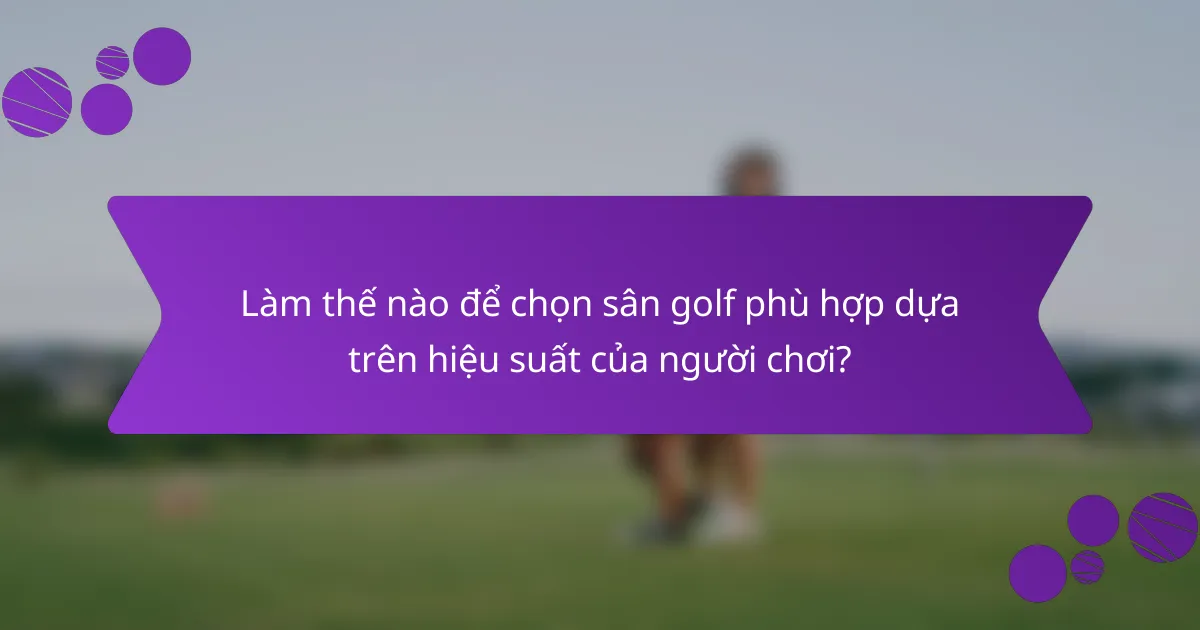 Làm thế nào để chọn sân golf phù hợp dựa trên hiệu suất của người chơi?